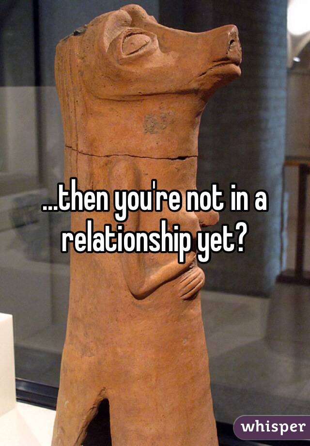 ...then you're not in a relationship yet?