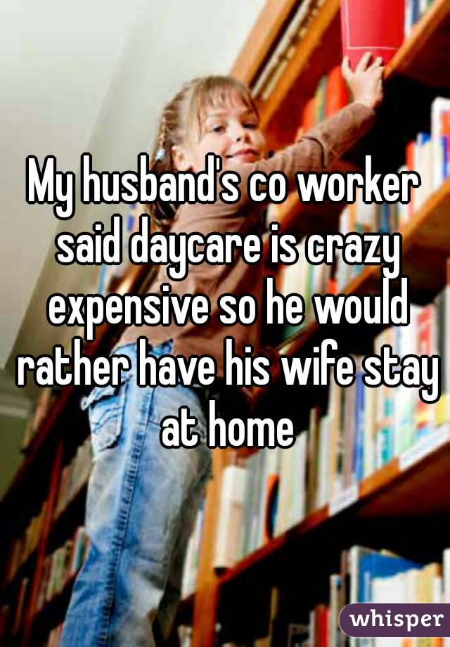 My husband's co worker said daycare is crazy expensive so he would rather have his wife stay at home