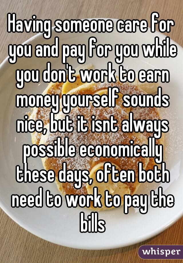 Having someone care for you and pay for you while you don't work to earn money yourself sounds nice, but it isnt always possible economically these days, often both need to work to pay the bills