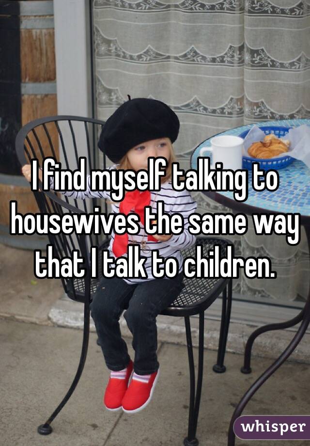 I find myself talking to housewives the same way that I talk to children. 