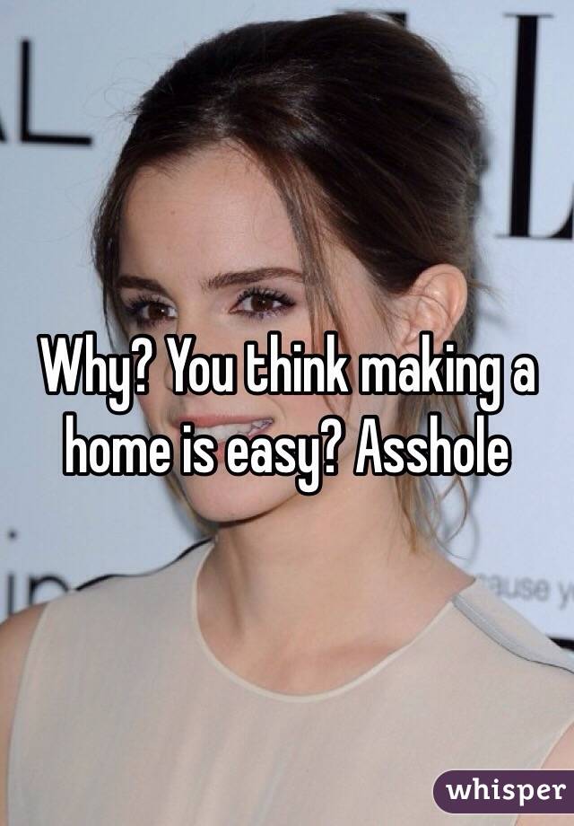 Why? You think making a home is easy? Asshole