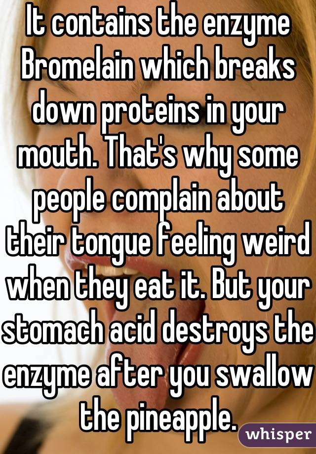 It contains the enzyme Bromelain which breaks down proteins in your mouth. That's why some people complain about their tongue feeling weird when they eat it. But your stomach acid destroys the enzyme after you swallow the pineapple.