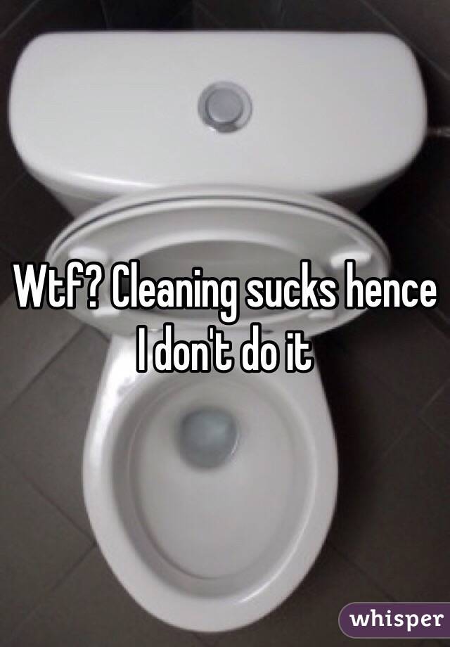 Wtf? Cleaning sucks hence I don't do it