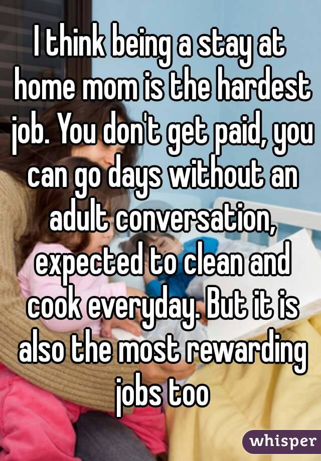 I think being a stay at home mom is the hardest job. You don't get paid, you can go days without an adult conversation, expected to clean and cook everyday. But it is also the most rewarding jobs too