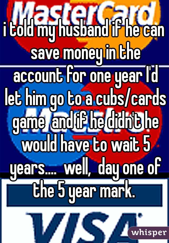 i told my husband if he can save money in the account for one year I'd let him go to a cubs/cards game  and if he didn't he would have to wait 5 years....  well,  day one of the 5 year mark. 