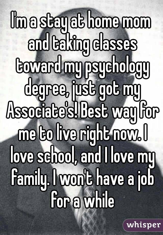 I'm a stay at home mom and taking classes toward my psychology degree, just got my Associate's! Best way for me to live right now. I love school, and I love my family. I won't have a job for a while