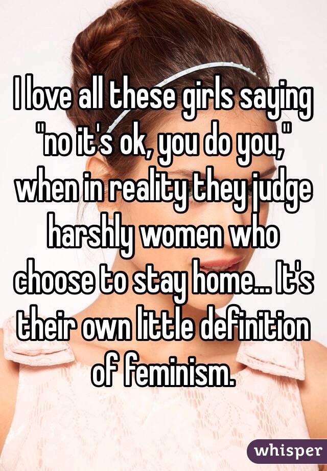 I love all these girls saying "no it's ok, you do you," when in reality they judge harshly women who choose to stay home... It's their own little definition of feminism. 