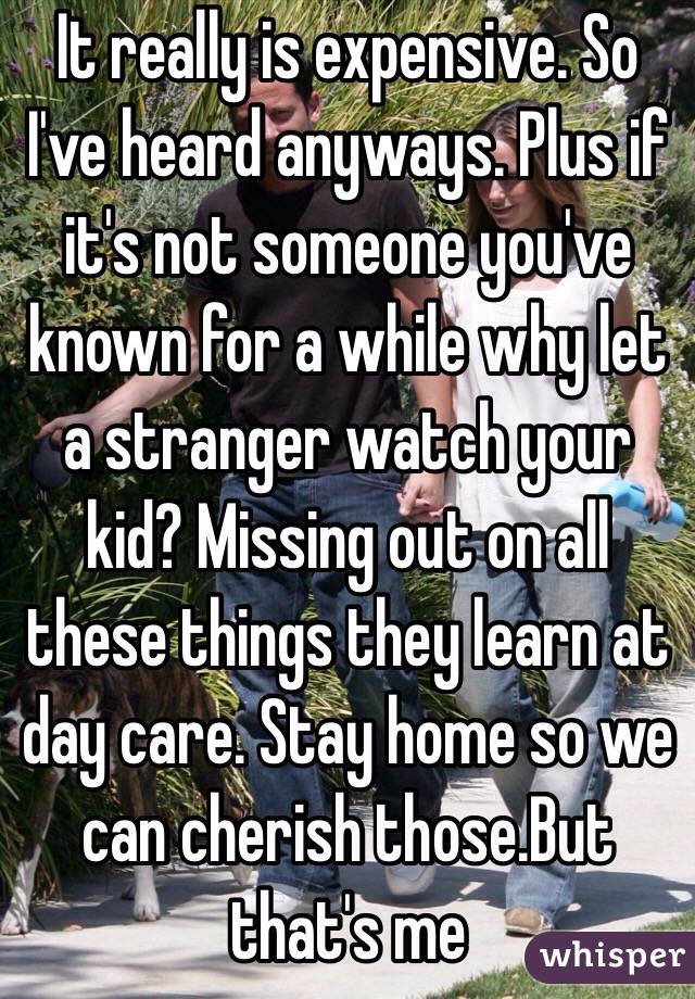 It really is expensive. So I've heard anyways. Plus if it's not someone you've known for a while why let a stranger watch your kid? Missing out on all these things they learn at day care. Stay home so we can cherish those.But that's me