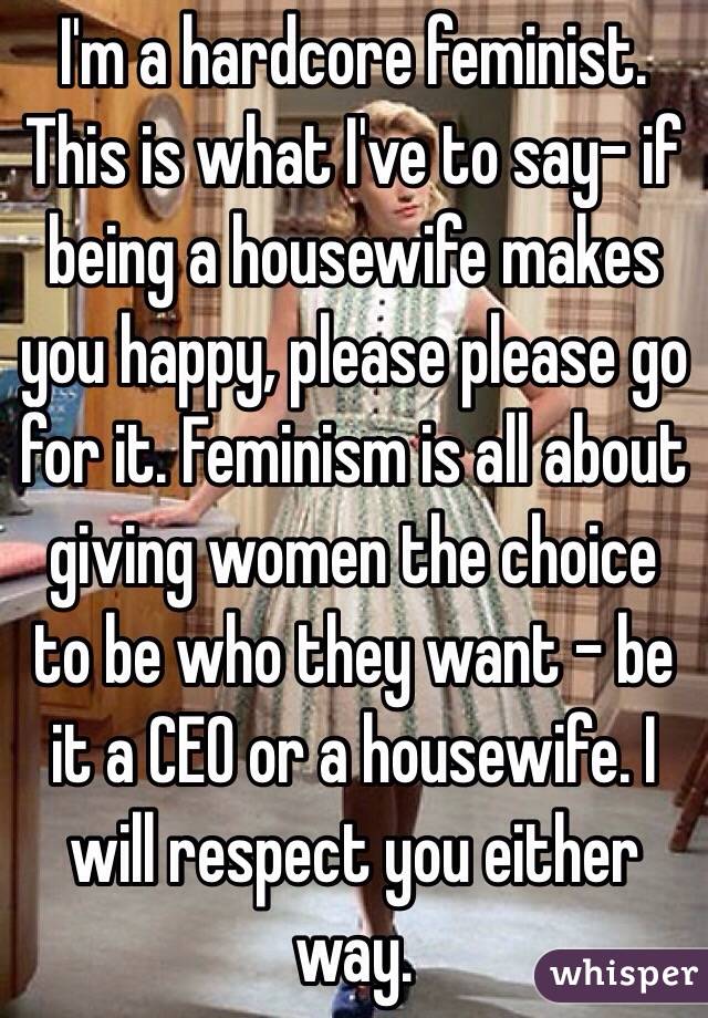 I'm a hardcore feminist. This is what I've to say- if being a housewife makes you happy, please please go for it. Feminism is all about giving women the choice to be who they want - be it a CEO or a housewife. I will respect you either way. 