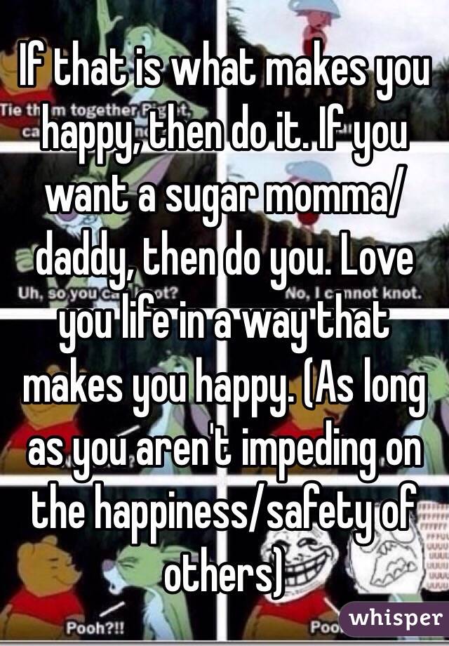 If that is what makes you happy, then do it. If you want a sugar momma/daddy, then do you. Love you life in a way that makes you happy. (As long as you aren't impeding on the happiness/safety of others)