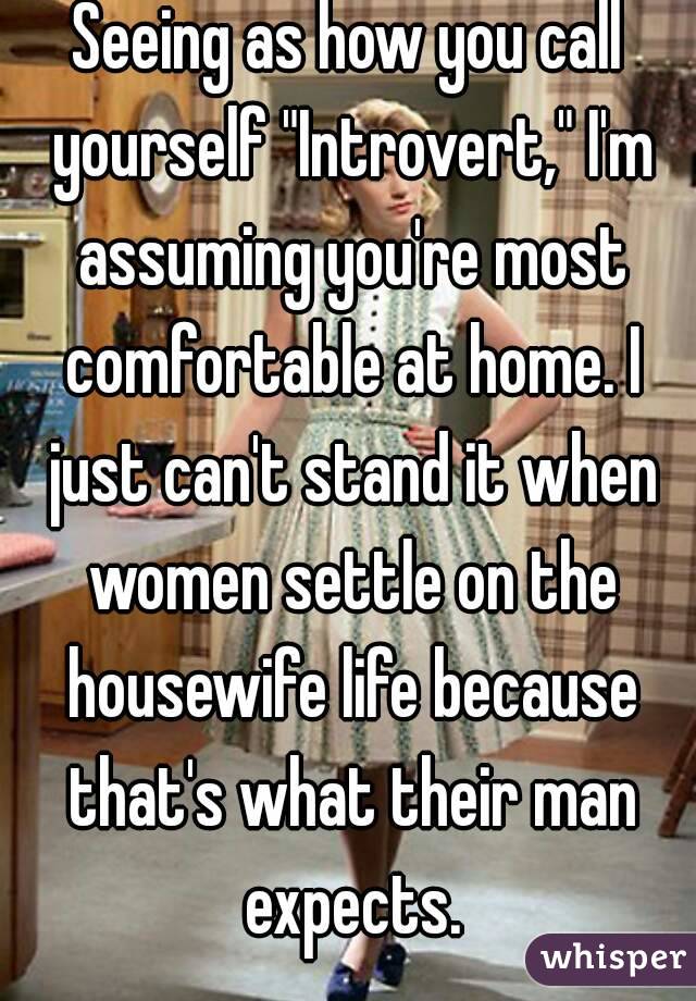 Seeing as how you call yourself "Introvert," I'm assuming you're most comfortable at home. I just can't stand it when women settle on the housewife life because that's what their man expects.