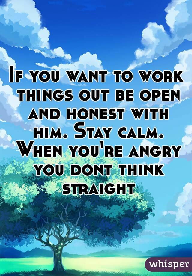 If you want to work things out be open and honest with him. Stay calm. When you're angry you dont think straight