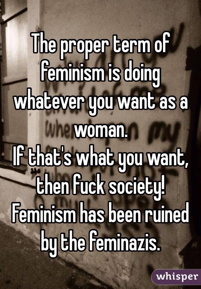 The proper term of feminism is doing whatever you want as a woman.
If that's what you want, then fuck society! Feminism has been ruined by the feminazis.