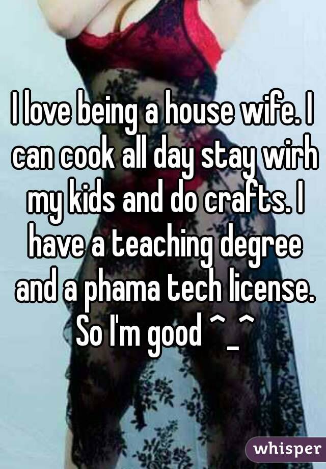 I love being a house wife. I can cook all day stay wirh my kids and do crafts. I have a teaching degree and a phama tech license. So I'm good ^_^