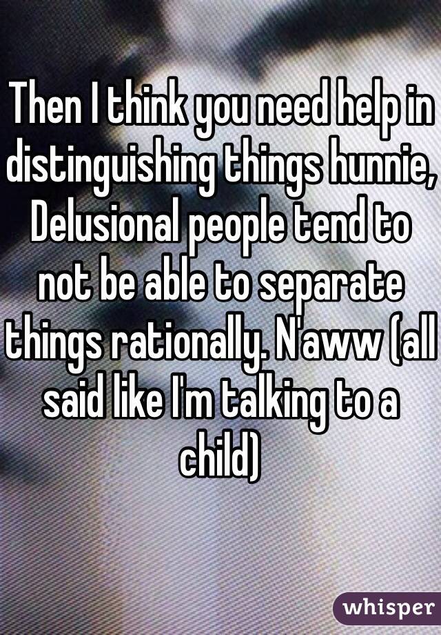 Then I think you need help in distinguishing things hunnie, 
Delusional people tend to not be able to separate things rationally. N'aww (all said like I'm talking to a child) 