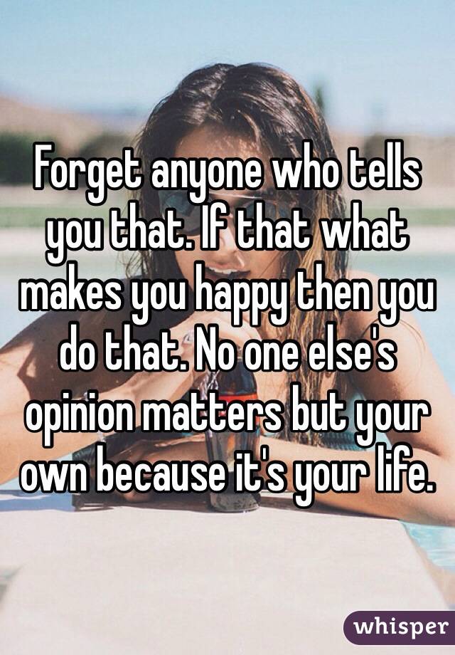 Forget anyone who tells you that. If that what makes you happy then you do that. No one else's opinion matters but your own because it's your life. 