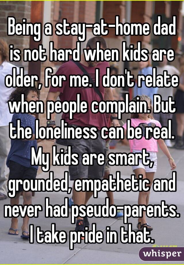 Being a stay-at-home dad is not hard when kids are older, for me. I don't relate when people complain. But the loneliness can be real. My kids are smart, grounded, empathetic and never had pseudo-parents. I take pride in that.