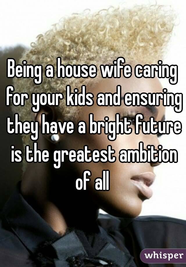 Being a house wife caring for your kids and ensuring they have a bright future is the greatest ambition of all 