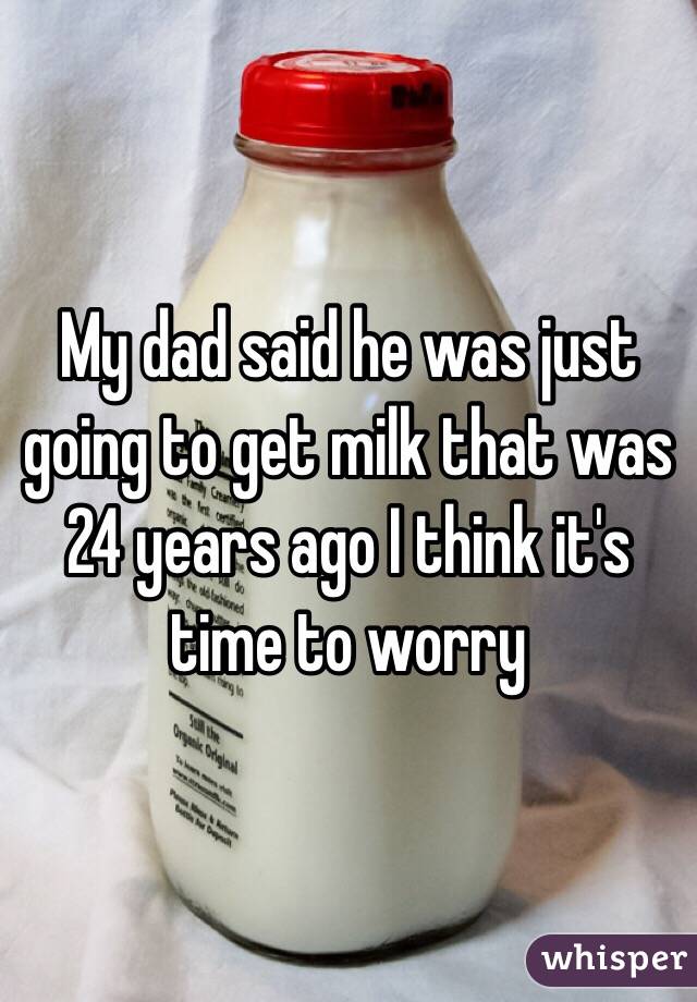  My dad said he was just going to get milk that was 24 years ago I think it's time to worry 