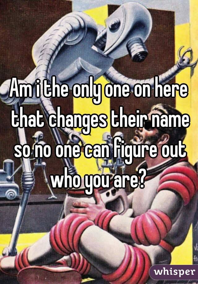 Am i the only one on here that changes their name so no one can figure out who you are? 