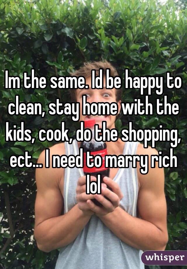 Im the same. Id be happy to clean, stay home with the kids, cook, do the shopping, ect... I need to marry rich lol