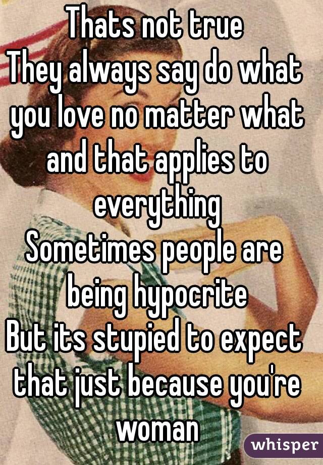 Thats not true
They always say do what you love no matter what and that applies to everything
Sometimes people are being hypocrite
But its stupied to expect that just because you're woman