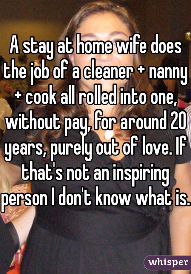 A stay at home wife does the job of a cleaner + nanny + cook all rolled into one, without pay, for around 20 years, purely out of love. If that's not an inspiring person I don't know what is.