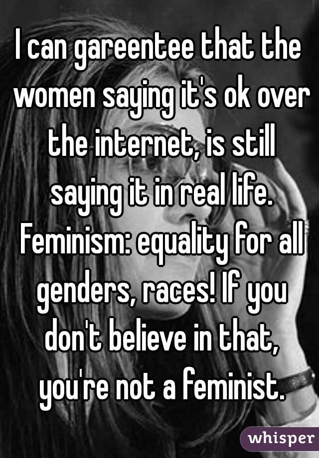 I can gareentee that the women saying it's ok over the internet, is still saying it in real life. Feminism: equality for all genders, races! If you don't believe in that, you're not a feminist.