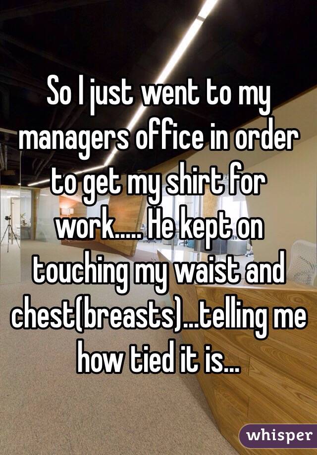 So I just went to my managers office in order to get my shirt for work..... He kept on touching my waist and chest(breasts)...telling me how tied it is... 