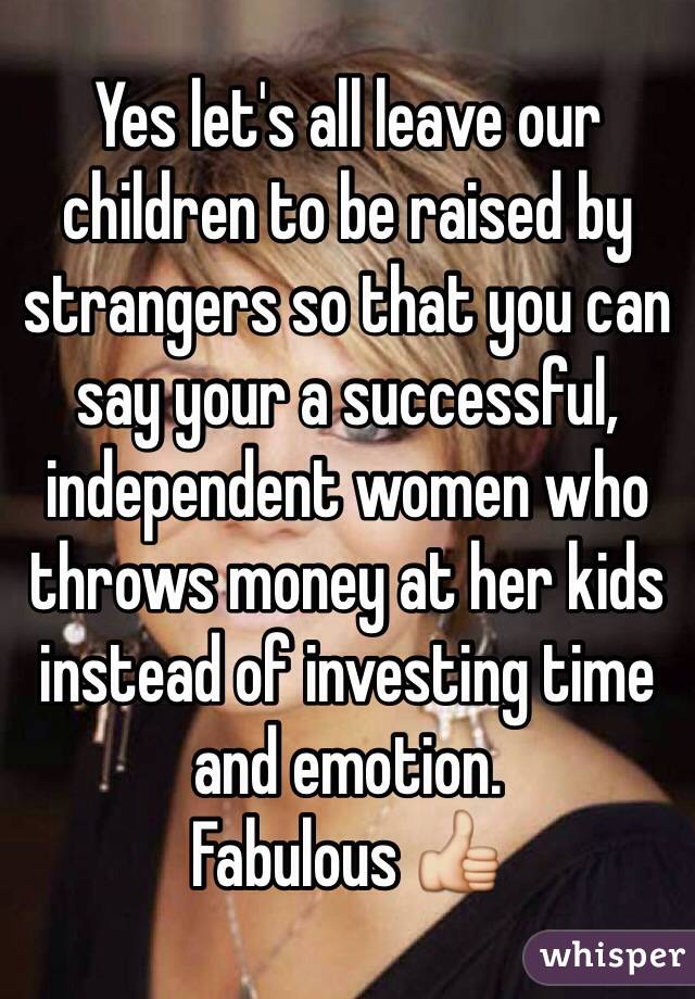 Yes let's all leave our children to be raised by strangers so that you can say your a successful, independent women who throws money at her kids instead of investing time and emotion. 
Fabulous 👍