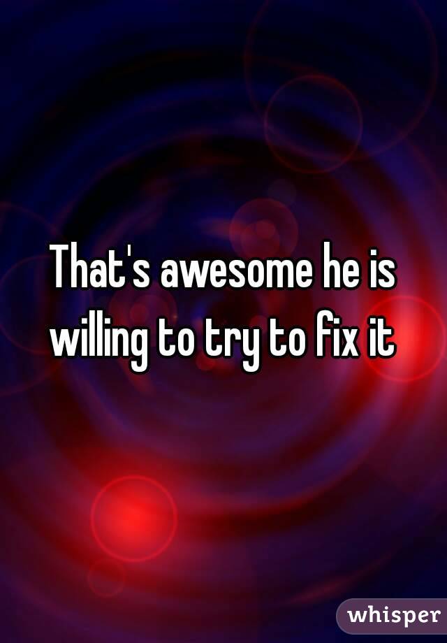 That's awesome he is willing to try to fix it 