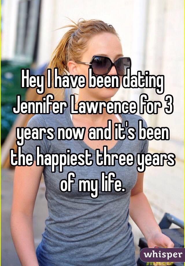 Hey I have been dating Jennifer Lawrence for 3 years now and it's been the happiest three years of my life. 