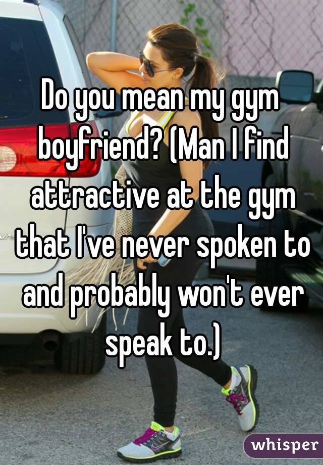 Do you mean my gym boyfriend? (Man I find attractive at the gym that I've never spoken to and probably won't ever speak to.)