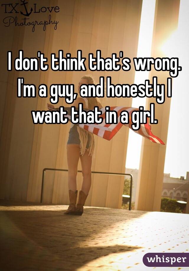 I don't think that's wrong. I'm a guy, and honestly I want that in a girl. 