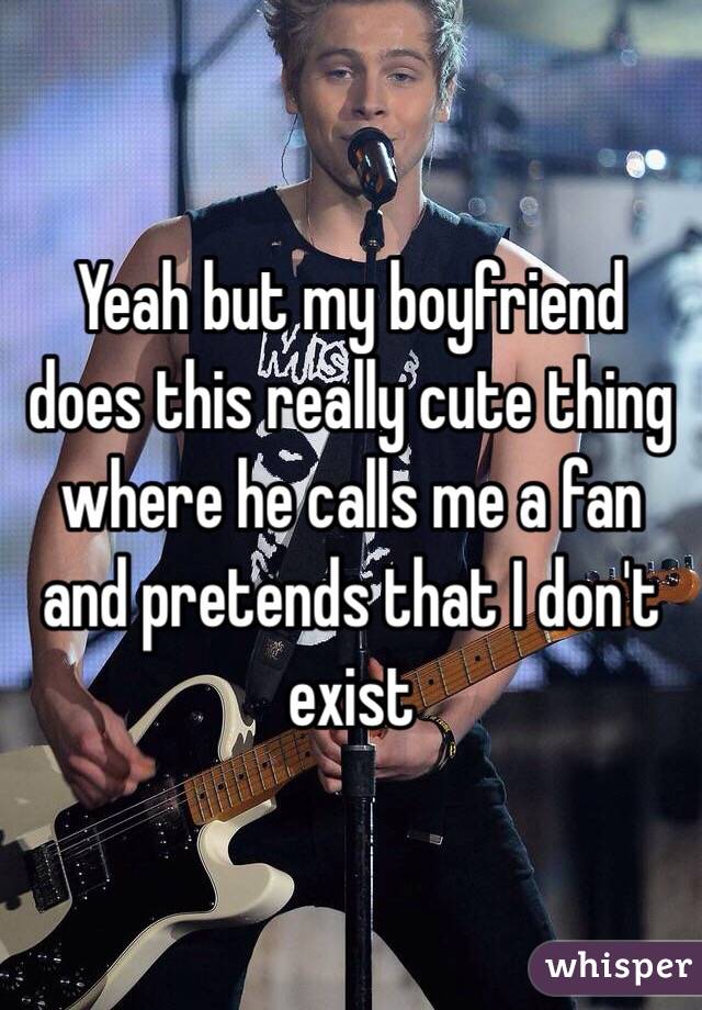 Yeah but my boyfriend does this really cute thing where he calls me a fan and pretends that I don't exist