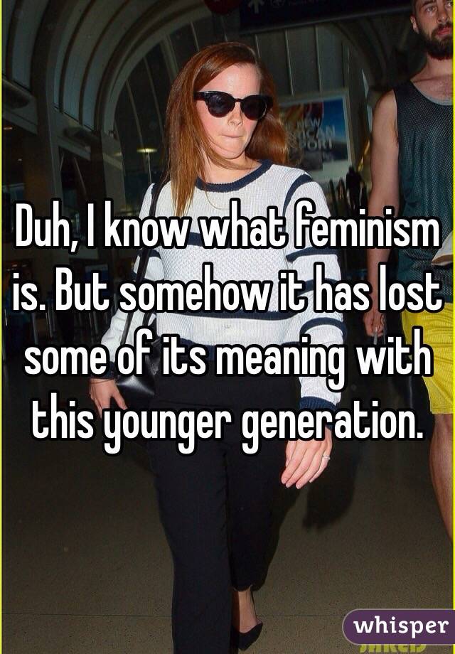 Duh, I know what feminism is. But somehow it has lost some of its meaning with this younger generation. 