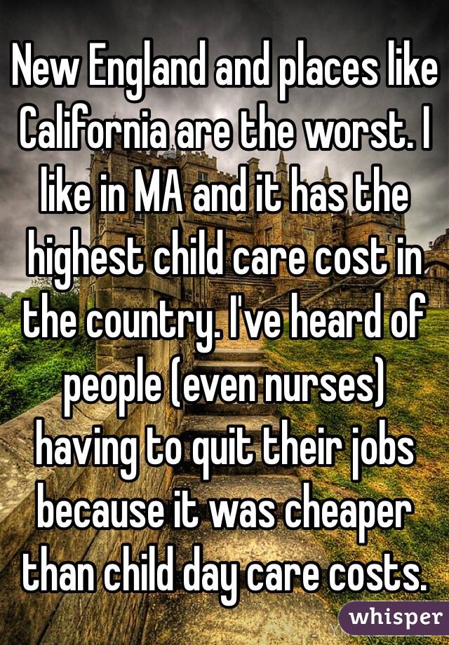 New England and places like California are the worst. I like in MA and it has the highest child care cost in the country. I've heard of people (even nurses) having to quit their jobs because it was cheaper than child day care costs.