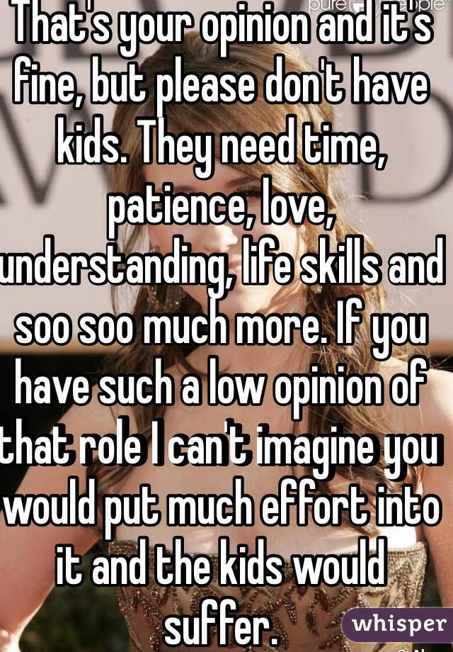 That's your opinion and it's fine, but please don't have kids. They need time, patience, love, understanding, life skills and soo soo much more. If you have such a low opinion of that role I can't imagine you would put much effort into it and the kids would suffer. 