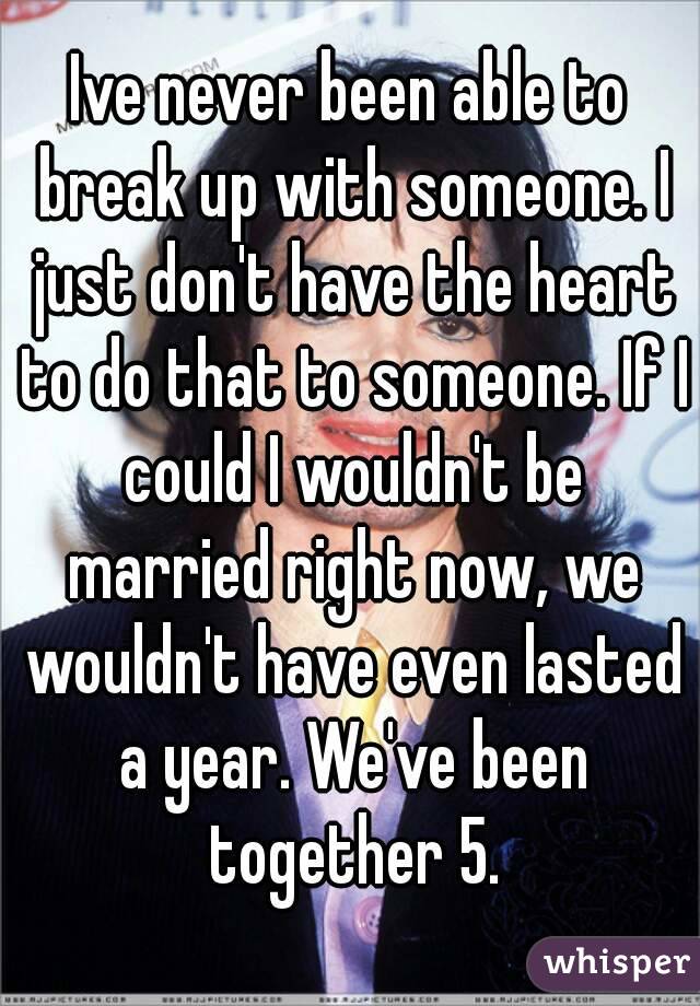 Ive never been able to break up with someone. I just don't have the heart to do that to someone. If I could I wouldn't be married right now, we wouldn't have even lasted a year. We've been together 5.