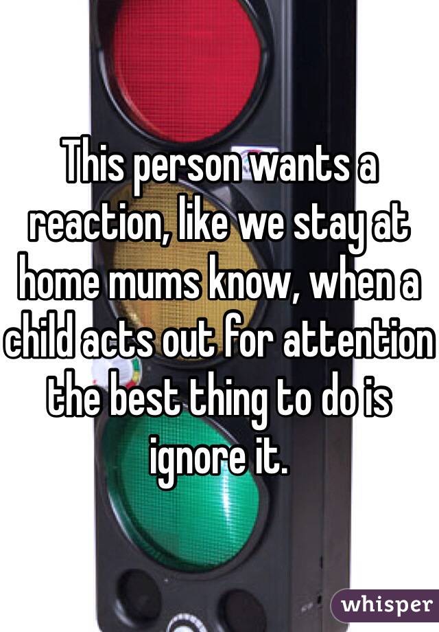 This person wants a reaction, like we stay at home mums know, when a child acts out for attention the best thing to do is ignore it. 