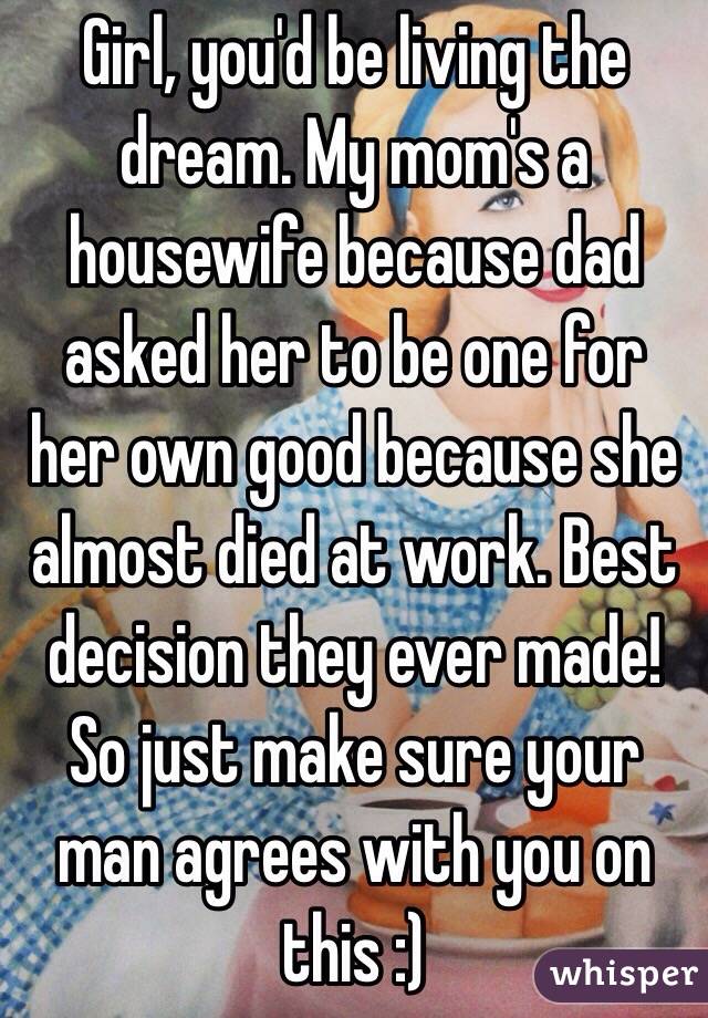 Girl, you'd be living the dream. My mom's a housewife because dad asked her to be one for her own good because she almost died at work. Best decision they ever made! So just make sure your man agrees with you on this :) 