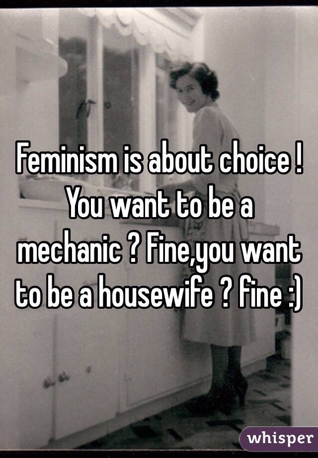 Feminism is about choice ! You want to be a mechanic ? Fine,you want to be a housewife ? fine :)