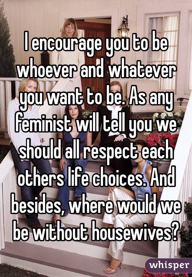 I encourage you to be whoever and whatever you want to be. As any feminist will tell you we should all respect each others life choices. And besides, where would we be without housewives? 