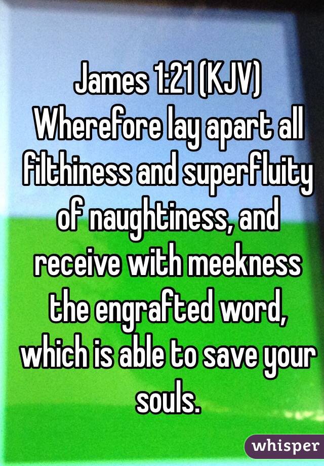 James‬ ‭1‬:‭21‬ (KJV)
Wherefore lay apart all filthiness and superfluity of naughtiness, and receive with meekness the engrafted word, which is able to save your souls. 