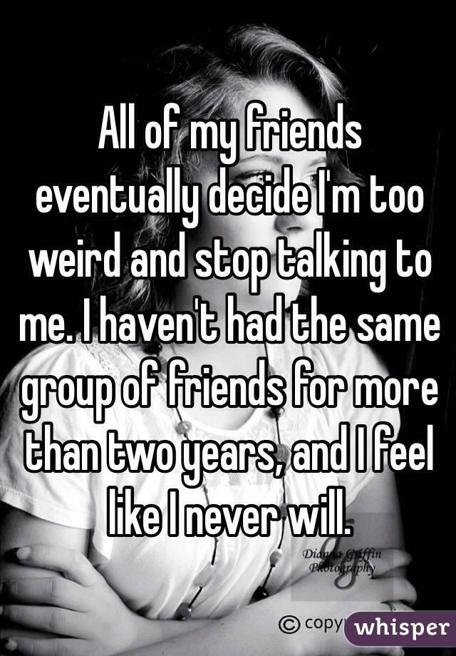 All of my friends eventually decide I'm too weird and stop talking to me. I haven't had the same group of friends for more than two years, and I feel like I never will.