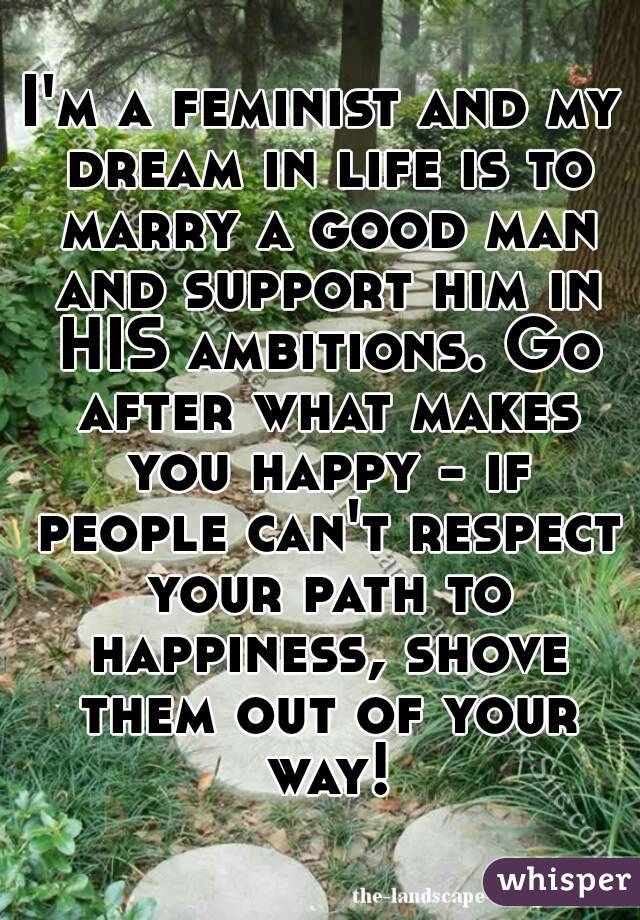 I'm a feminist and my dream in life is to marry a good man and support him in HIS ambitions. Go after what makes you happy - if people can't respect your path to happiness, shove them out of your way!