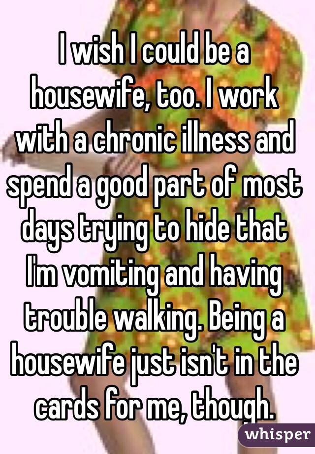 I wish I could be a housewife, too. I work with a chronic illness and spend a good part of most days trying to hide that I'm vomiting and having trouble walking. Being a housewife just isn't in the cards for me, though. 