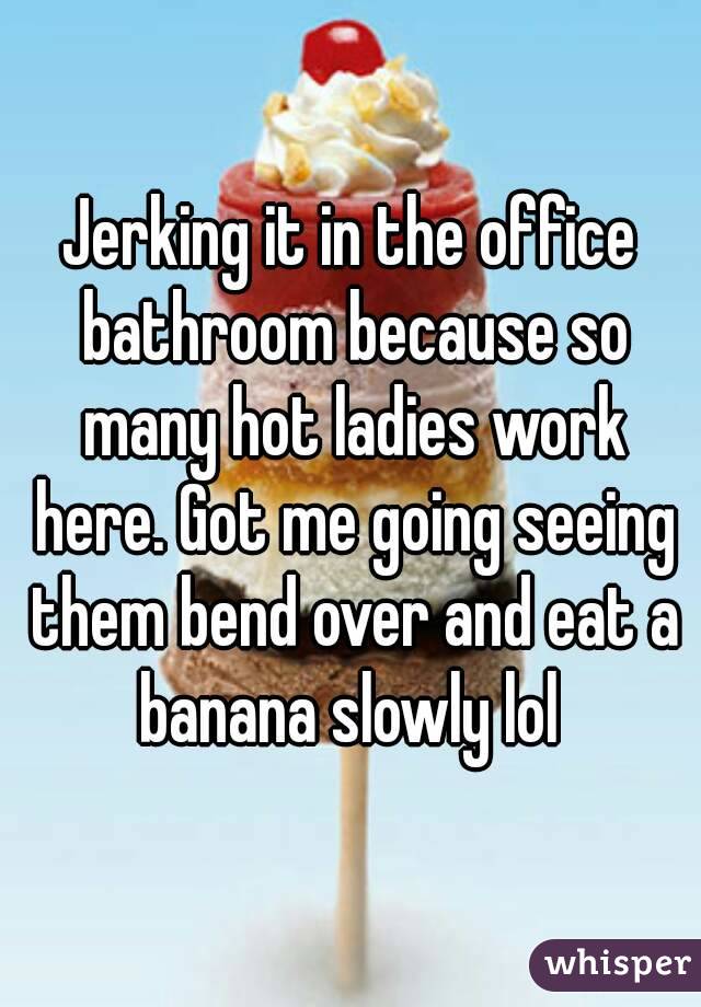 Jerking it in the office bathroom because so many hot ladies work here. Got me going seeing them bend over and eat a banana slowly lol 