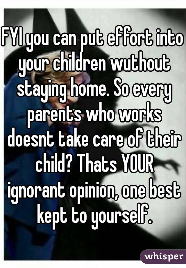 FYI you can put effort into your children wuthout staying home. So every parents who works doesnt take care of their child? Thats YOUR ignorant opinion, one best kept to yourself.