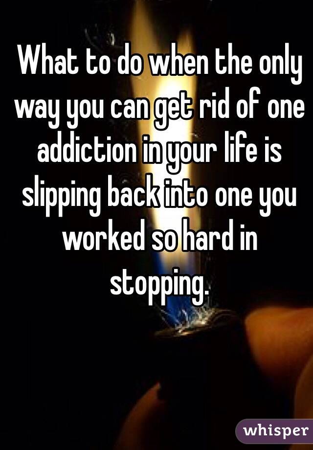What to do when the only way you can get rid of one addiction in your life is slipping back into one you worked so hard in stopping.